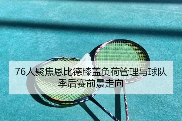 76人聚焦恩比德膝盖负荷管理与球队季后赛前景走向