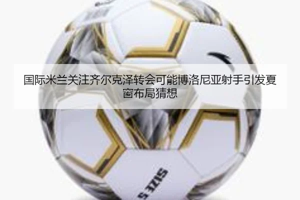 国际米兰关注齐尔克泽转会可能博洛尼亚射手引发夏窗布局猜想