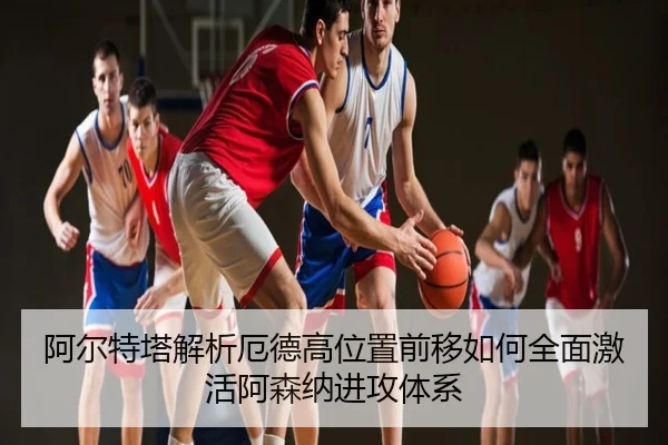 阿尔特塔解析厄德高位置前移如何全面激活阿森纳进攻体系