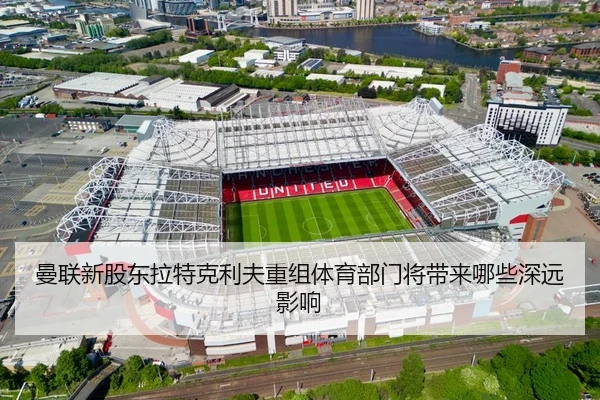 曼联新股东拉特克利夫重组体育部门将带来哪些深远影响