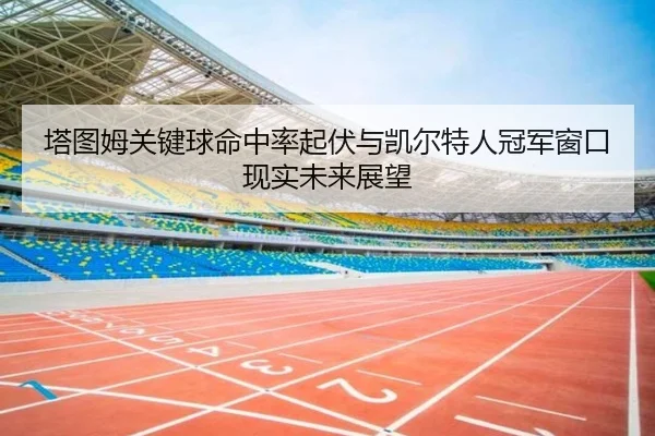 塔图姆关键球命中率起伏与凯尔特人冠军窗口现实未来展望