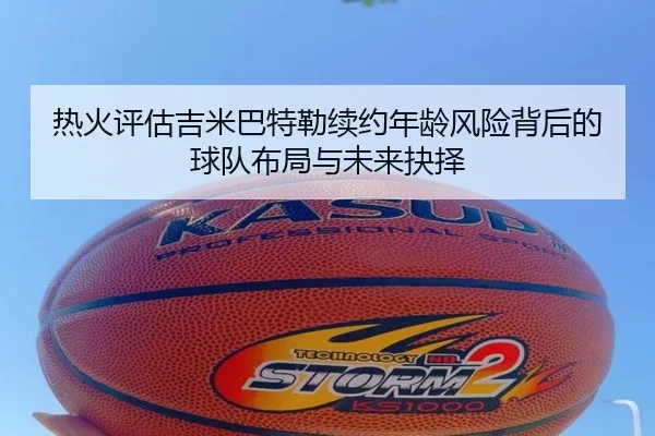 热火评估吉米巴特勒续约年龄风险背后的球队布局与未来抉择