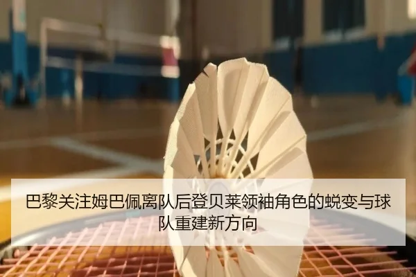 巴黎关注姆巴佩离队后登贝莱领袖角色的蜕变与球队重建新方向
