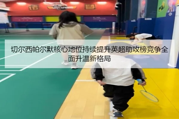 切尔西帕尔默核心地位持续提升英超助攻榜竞争全面升温新格局