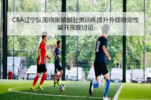 CBA辽宁队围绕张镇麟赴美训练提升外线稳定性展开深度讨论