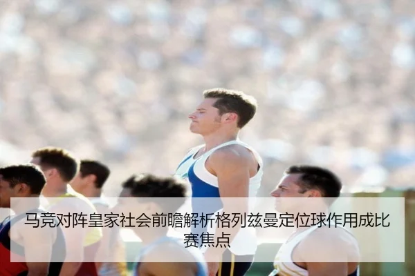 马竞对阵皇家社会前瞻解析格列兹曼定位球作用成比赛焦点